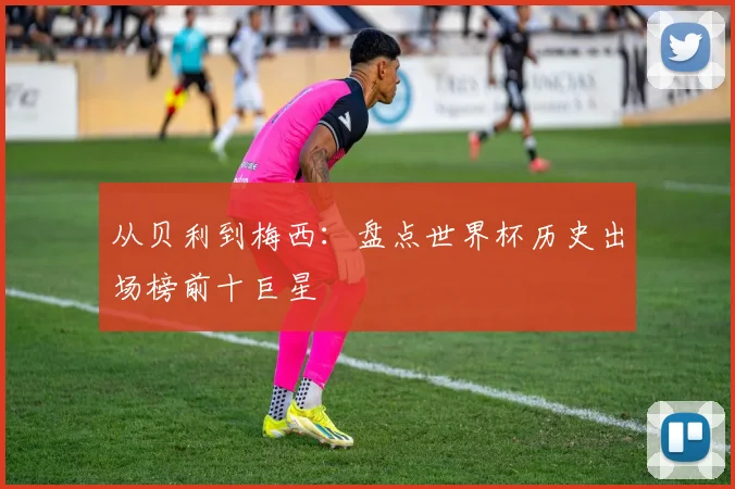 从贝利到梅西:盘点世界杯历史出场榜前十巨星