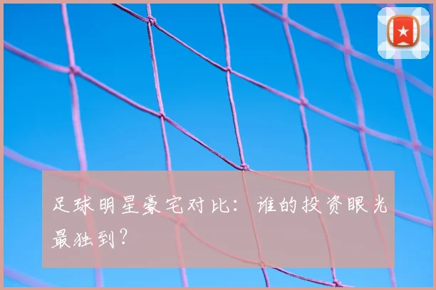 足球明星豪宅对比：谁的投资眼光最独到？