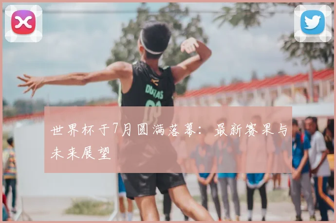 世界杯于7月圆满落幕：最新赛果与未来展望