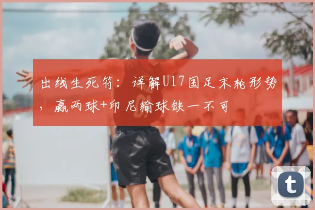 出线生死符:详解U17国足末轮形势,赢两球+印尼输球缺一不可