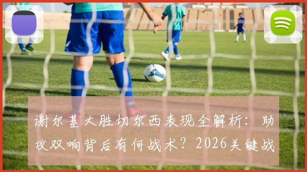 谢尔基大胜切尔西表现全解析：助攻双响背后有何战术？2026关键战未到最后一刻永不止步精神解读