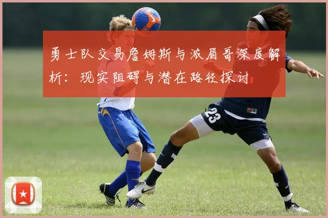 勇士队交易詹姆斯与浓眉哥深度解析:现实阻碍与潜在路径探讨